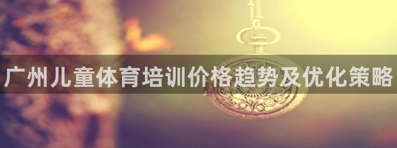焦点娱乐下载手机版：广州儿童体育培训价格趋势及优化策略
